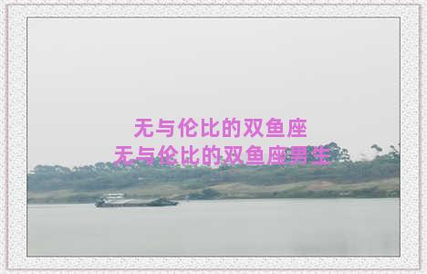 无与伦比的双鱼座 无与伦比的双鱼座男生